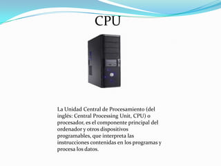 CPU

La Unidad Central de Procesamiento (del
inglés: Central Processing Unit, CPU) o
procesador, es el componente principal del
ordenador y otros dispositivos
programables, que interpreta las
instrucciones contenidas en los programas y
procesa los datos.

 