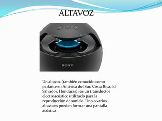 ALTAVOZ

Un altavoz (también conocido como
parlante en América del Sur, Costa Rica, El
Salvador, Honduras)1 es un transductor
electroacústico utilizado para la
reproducción de sonido. Uno o varios
altavoces pueden formar una pantalla
acústica

 