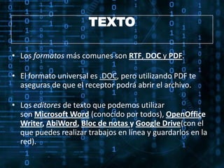 TEXTO

• Los formatos más comunes son RTF, DOC y PDF.

• El formato universal es .DOC, pero utilizando PDF te
  aseguras de que el receptor podrá abrir el archivo.

• Los editores de texto que podemos utilizar
  son Microsoft Word (conocido por todos), OpenOffice
  Writer, AbiWord, Bloc de notas y Google Drive(con el
  que puedes realizar trabajos en línea y guardarlos en la
  red).
 