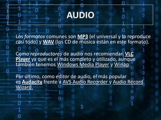 AUDIO

Los formatos comunes son MP3 (el universal y lo reproduce
casi todo) y WAV (los CD de música están en este formato).

Como reproductores de audio nos recomiendan VLC
Player ya que es el más completo y utilizado, aunque
también tenemos Windows Media Player y Winap.

Por último, como editor de audio, el más popular
es Audacity frente a AVS Audio Recorder y Audio Record
Wizard.
 