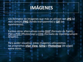 IMÁGENES

Los formatos de imágenes que más se utilizan son JPG (el
más común),PNG (fondo transparente) y GIF (en
movimiento).

Existen otras alternativas como BMP (formato de Paint),
PSD o PDD (Photoshop) y ODG (formato de OpenDocument
Graphic).

Para poder visualizar estas imágenes utilizaremos
los programas Irfan View, Gimp y Photoshop (de pago)
entre otros.
 