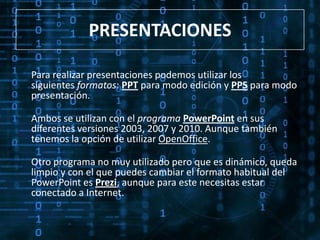 PRESENTACIONES

Para realizar presentaciones podemos utilizar los
siguientes formatos: PPT para modo edición y PPS para modo
presentación.

Ambos se utilizan con el programa PowerPoint en sus
diferentes versiones 2003, 2007 y 2010. Aunque también
tenemos la opción de utilizar OpenOffice.

Otro programa no muy utilizado pero que es dinámico, queda
limpio y con el que puedes cambiar el formato habitual del
PowerPoint es Prezi, aunque para este necesitas estar
conectado a Internet.
 
