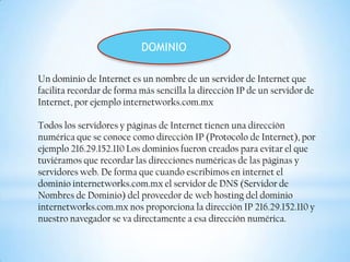 DOMINIO

Un dominio de Internet es un nombre de un servidor de Internet que
facilita recordar de forma más sencilla la dirección IP de un servidor de
Internet, por ejemplo internetworks.com.mx

Todos los servidores y páginas de Internet tienen una dirección
numérica que se conoce como dirección IP (Protocolo de Internet), por
ejemplo 216.29.152.110 Los dominios fueron creados para evitar el que
tuviéramos que recordar las direcciones numéricas de las páginas y
servidores web. De forma que cuando escribimos en internet el
dominio internetworks.com.mx el servidor de DNS (Servidor de
Nombres de Dominio) del proveedor de web hosting del dominio
internetworks.com.mx nos proporciona la dirección IP 216.29.152.110 y
nuestro navegador se va directamente a esa dirección numérica.
 