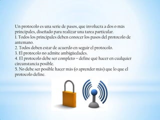Un protocolo es una serie de pasos, que involucra a dos o más
principales, diseñado para realizar una tarea particular.
1. Todos los principales deben conocer los pasos del protocolo de
antemano.
2. Todos deben estar de acuerdo en seguir el protocolo.
3. El protocolo no admite ambigüedades.
4. El protocolo debe ser completo – deﬁne qué hacer en cualquier
circunstancia posible.
5. No debe ser posible hacer más (o aprender más) que lo que el
protocolo deﬁne.
 