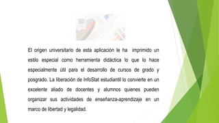 El origen universitario de esta aplicación le ha imprimido un
estilo especial como herramienta didáctica lo que lo hace
especialmente útil para el desarrollo de cursos de grado y
posgrado. La liberación de InfoStat estudiantil lo convierte en un
excelente aliado de docentes y alumnos quienes pueden
organizar sus actividades de enseñanza-aprendizaje en un
marco de libertad y legalidad.
 