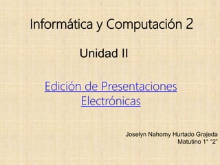 Informática y Computación 2
Unidad II
Edición de Presentaciones
Electrónicas
Joselyn Nahomy Hurtado Grajeda
Matutino 1° “2”
 