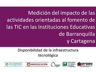 Medición del impacto de las
actividades orientadas al fomento de
las TIC en las Instituciones Educativas
de Barranquilla
y Cartagena
Disponibilidad de la infraestructura
tecnológica
 