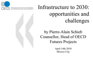 Infrastructure to 2030:  opportunities and challenges by Pierre-Alain Schieb Counsellor, Head of OECD Futures Projects April 14th 2010 Mexico City 