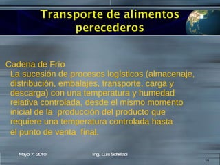 Cadena de Frío La sucesión de procesos logísticos (almacenaje, distribución, embalajes, transporte, carga y  descarga) con una temperatura y humedad  relativa controlada, desde el mismo momento inicial de la  producción del producto que  requiere una temperatura controlada hasta el punto de venta  final . Mayo 7, 2010 Ing. Luis Schillaci 