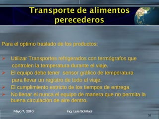 Para el optimo traslado de los productos: Utilizar Transportes refrigerados con termógrafos que controlen la temperatura durante el viaje. El equipo debe tener  sensor gráfico de temperatura  para llevar un registro de todo el viaje. El cumplimiento estricto de los tiempos de entrega No llenar el nunca el equipo de manera que no permita la buena circulación de aire dentro. Mayo 7, 2010 Ing. Luis Schillaci 