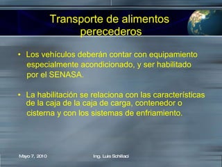 Transporte de alimentos  perecederos Los vehículos deberán contar con equipamiento  especialmente acondicionado, y ser habilitado  por el SENASA. La habilitación se relaciona con las características de la caja de la caja de carga, contenedor o  cisterna y con los sistemas de enfriamiento.  Mayo 7, 2010 Ing. Luis Schillaci 