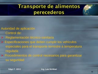 Autoridad de aplicación Control de: Reglamentación técnico-sanitaria Especificaciones que deben cumplir los vehículos especiales para el transporte terrestre a temperatura regulada Procedimientos de control necesarios para garantizar su seguridad Mayo 7, 2010 Ing. Luis Schillaci 