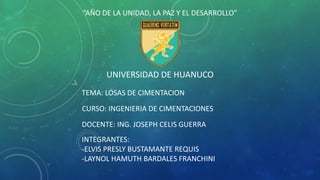 “AÑO DE LA UNIDAD, LA PAZ Y EL DESARROLLO”
UNIVERSIDAD DE HUANUCO
CURSO: INGENIERIA DE CIMENTACIONES
DOCENTE: ING. JOSEPH CELIS GUERRA
INTEGRANTES:
-ELVIS PRESLY BUSTAMANTE REQUIS
-LAYNOL HAMUTH BARDALES FRANCHINI
TEMA: LOSAS DE CIMENTACION
 