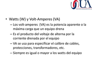 • Watts (W) y Volt-Amperes (VA)
  – Los volt-amperes (VA) es la potencia aparente o la
    máxima carga que un equipo drena
  – Es el producto del voltaje de alterna por la
    corriente drenada por el equipo
  – VA se usa para especificar el calibre de cables,
    protecciones, transformadores, etc.
  – Siempre es igual o mayor a los watts del equipo
 