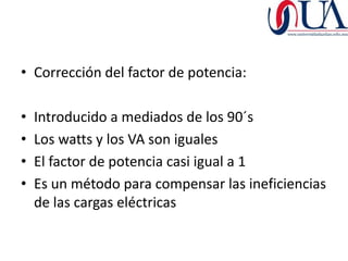 • Corrección del factor de potencia:

•   Introducido a mediados de los 90´s
•   Los watts y los VA son iguales
•   El factor de potencia casi igual a 1
•   Es un método para compensar las ineficiencias
    de las cargas eléctricas
 