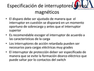Especificación de interruptores termo
              magnéticos
• El disparo debe ser ajustado de manera que el
  interruptor en cuestión se disparará en un momento
  oportuno de sobrecarga y antes que el interruptor
  superior
• Es recomendable escoger el interruptor de acuerdo a
  las características de la carga
• Los interruptores de acción retardada pueden ser
  necesarios para cargas eléctricas muy grades
• El interruptor de protección deber ser especificado de
  manera que se evite la formación dearco eléctrico que
  puede saltar por lo contactos del switch
 