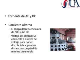 • Corriente de AC y DC

• Corriente Alterna
  – El rango defrecuencias es
    de 50 Hz-60 Hz
  – Voltaje de alterna: Se
    convierte a niveles de
    voltaje para poder
    distribuirla a grandes
    distancias con pérdida
    mínima de energía
 