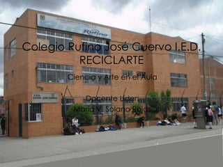 Colegio Rufino José Cuervo I.E.D.
          RECICLARTE
        Ciencia y Arte en el Aula

           Docente Líder:
         María V. Solano Rojas
 