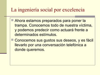 La ingeniería social por excelencia
 Ahora estamos preparados para poner la
  trampa. Conocemos todo de nuestra víctima,
  y podemos predecir como actuará frente a
  determinados estímulos.
 Conocemos sus gustos sus deseos, y es fácil
  llevarlo por una conversación telefónica a
  donde queremos.
 