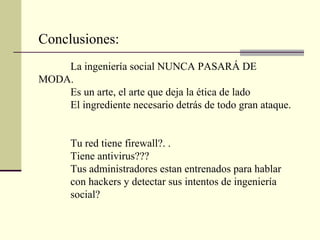 Conclusiones:
    La ingeniería social NUNCA PASARÁ DE
MODA.
    Es un arte, el arte que deja la ética de lado
    El ingrediente necesario detrás de todo gran ataque.


       Tu red tiene firewall?. .
       Tiene antivirus???
       Tus administradores estan entrenados para hablar
       con hackers y detectar sus intentos de ingeniería
       social?
 