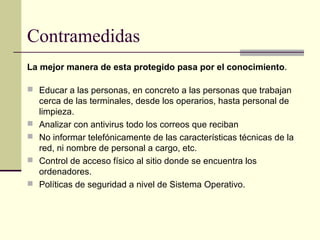 Contramedidas
La mejor manera de esta protegido pasa por el conocimiento .

 Educar a las personas, en concreto a las personas que trabajan
    cerca de las terminales, desde los operarios, hasta personal de
    limpieza.
   Analizar con antivirus todo los correos que reciban
   No informar telefónicamente de las características técnicas de la
    red, ni nombre de personal a cargo, etc.
   Control de acceso físico al sitio donde se encuentra los
    ordenadores.
   Políticas de seguridad a nivel de Sistema Operativo.
 