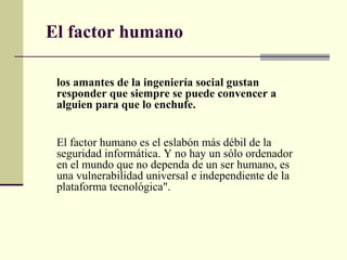 El factor humano

 los amantes de la ingeniería social gustan
 responder que siempre se puede convencer a
 alguien para que lo enchufe.


 El factor humano es el eslabón más débil de la
 seguridad informática. Y no hay un sólo ordenador
 en el mundo que no dependa de un ser humano, es
 una vulnerabilidad universal e independiente de la
 plataforma tecnológica".
 