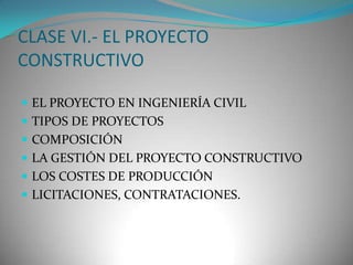 CLASE VI.- EL PROYECTO
CONSTRUCTIVO
 EL PROYECTO EN INGENIERÍA CIVIL
 TIPOS DE PROYECTOS
 COMPOSICIÓN

 LA GESTIÓN DEL PROYECTO CONSTRUCTIVO
 LOS COSTES DE PRODUCCIÓN
 LICITACIONES, CONTRATACIONES.

 