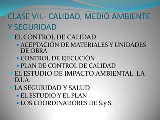 CLASE VII.- CALIDAD, MEDIO AMBIENTE
Y SEGURIDAD
 EL CONTROL DE CALIDAD
 ACEPTACIÓN DE MATERIALES Y UNIDADES
DE OBRA
 CONTROL DE EJECUCIÓN
 PLAN DE CONTROL DE CALIDAD
 EL ESTUDIO DE IMPACTO AMBIENTAL. LA

D.I.A.
 LA SEGURIDAD Y SALUD

 EL ESTUDIO Y EL PLAN
 LOS COORDINADORES DE S.y S.

 