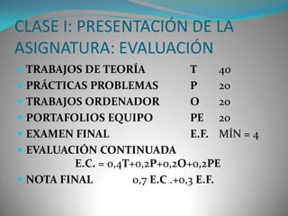 CLASE I: PRESENTACIÓN DE LA
ASIGNATURA: EVALUACIÓN
 TRABAJOS DE TEORÍA
 PRÁCTICAS PROBLEMAS
 TRABAJOS ORDENADOR
 PORTAFOLIOS EQUIPO
 EXAMEN FINAL

T
P
O
PE
E.F.

40
20
20
20
MÍN = 4

 EVALUACIÓN CONTINUADA
E.C. = 0,4T+0,2P+0,2O+0,2PE
 NOTA FINAL

0,7 E.C .+0,3 E.F.

 