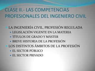 CLASE II.- LAS COMPETENCIAS
PROFESIONALES DEL INGENIERO CIVIL
 LA INGENIERÍA CIVIL, PROFESIÓN REGULADA
 LEGISLACIÓN VIGENTE EN LA MATERIA
 TÍTULOS DE GRADO Y MÁSTER
 BREVE HISTORIA DE LA PROFESIÓN
 LOS DISTINTOS ÁMBITOS DE LA PROFESIÓN
 EL SECTOR PÚBLICO
 EL SECTOR PRIVADO

 