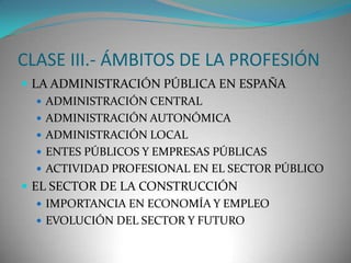 CLASE III.- ÁMBITOS DE LA PROFESIÓN
 LA ADMINISTRACIÓN PÚBLICA EN ESPAÑA
 ADMINISTRACIÓN CENTRAL
 ADMINISTRACIÓN AUTONÓMICA
 ADMINISTRACIÓN LOCAL
 ENTES PÚBLICOS Y EMPRESAS PÚBLICAS
 ACTIVIDAD PROFESIONAL EN EL SECTOR PÚBLICO
 EL SECTOR DE LA CONSTRUCCIÓN
 IMPORTANCIA EN ECONOMÍA Y EMPLEO
 EVOLUCIÓN DEL SECTOR Y FUTURO

 
