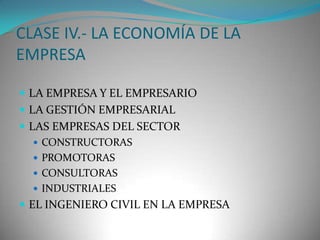 CLASE IV.- LA ECONOMÍA DE LA
EMPRESA
 LA EMPRESA Y EL EMPRESARIO
 LA GESTIÓN EMPRESARIAL
 LAS EMPRESAS DEL SECTOR
 CONSTRUCTORAS
 PROMOTORAS
 CONSULTORAS
 INDUSTRIALES
 EL INGENIERO CIVIL EN LA EMPRESA

 