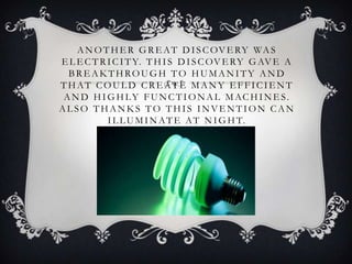 A N O T H E R G R E A T D I S C OV E RY WA S
E L E C T R I C I T Y. T H I S D I S C OV E RY G AV E A
  BREAKTHROUGH TO HUMANITY AND
THAT COULD CREATE MANY EFFICIENT
 A N D H I G H LY F U N C T I O N A L M AC H I N E S.
ALSO THANKS TO THIS INVENTION CAN
            I L L U M I N A T E A T N I G H T.
 