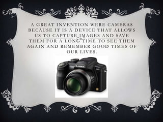 A GREAT INVENTION WERE CAMERAS
B E C AU S E I T I S A D E V I C E T H AT A L L OW S
   U S T O C A P T U R E I M A G E S A N D S AV E
 THEM FOR A LONG TIME TO SEE THEM
AG A I N A N D R E M E M B E R G O O D T I M E S O F
                    OU R L I V E S.
 