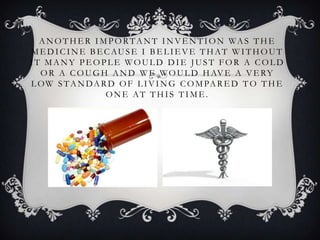 A N O T H E R I M P O R T A N T I N V E N T I O N WA S T H E
M E D I C I N E B E C AU S E I B E L I E V E T H AT W I T H O U T
IT MANY PEOPLE WOULD DIE JUST FOR A COLD
  O R A C O U G H A N D W E W O U L D H AV E A V E RY
L O W S T A N D A R D O F L I V I N G C O M PA R E D T O T H E
                    ONE AT THIS TIME.
 
