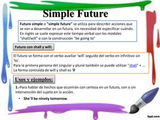 Futuro simple o "simple future" se utiliza para describir acciones que
se van a desarrollar en un futuro, sin necesidad de especificar cuándo.
En inglés se suele expresar este tiempo verbal con los modales
"shall/will" o con la construcción "be going to"
Simple Future
Futuro con shall y will:
El futuro se forma con el verbo auxiliar 'will' seguido del verbo en infinitivo sin
'to'.
Para la primera persona del singular y plural también se puede utilizar "shall" + ...
La forma contraída de will y shall es 'll
Usos y ejemplos:
1.-Para hablar de hechos que ocurrirán con certeza en un futuro, con o sin
intervención del sujeto en la acción.
• She´ll be ninety tomorrow.
 