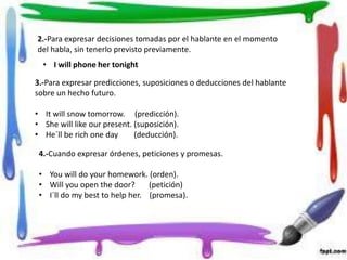 2.-Para expresar decisiones tomadas por el hablante en el momento
del habla, sin tenerlo previsto previamente.
• I will phone her tonight
3.-Para expresar predicciones, suposiciones o deducciones del hablante
sobre un hecho futuro.
• It will snow tomorrow. (predicción).
• She will like our present. (suposición).
• He´ll be rich one day (deducción).
4.-Cuando expresar órdenes, peticiones y promesas.
• You will do your homework. (orden).
• Will you open the door? (petición)
• I´ll do my best to help her. (promesa).
 