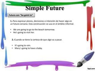 Simple Future
Futuro con ‘’be goint to’’
1.-Para expresar planes, decisiones o intención de hacer algo en
un futuro cercano. Esta construcción se usa en el ámbito informal.
• We are going to go to the beach tomorrow.
• He's going to visit her.
2.-Cuando se tiene la certeza de que algo va a pasar.
• It's going to rain.
• Mary´s going to have a baby.
 