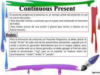 Continuous Present
El presente progresivo o continuo es un tiempo verbal del presente el cual
se usa en dos casos:
-Para describir hechos o acciones que el sujeto está realizando al momento
de hablar.
-Para hablar acerca de una acción o planes que vamos a realizar en un
futuro cercano.
Reglas:
Para la formación de oraciones en Presente Progresivo, se debe utilizar el
verbo “To be” de cada uno de los pronombres personales, seguido por el
verbo o acción en gerundio. Recordemos que en la lengua inglesa, para
que un verbo esté en su forma gerundia, se debe agregar al final de cada
verbo la terminación “-ing”, que en el español, se traduce como las
terminaciones “-ando”,”-iendo” o “-yendo”.
 
