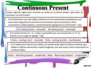 Continuous PresentContinuous Present
Existen algunas reglas para convertir un verbo en su forma simple a gerundio, de
acuerdo a su terminación:
• Si el verbo tiene una sola sílaba y termina en una consonante precedida de una
única vocal (siguiendo la estructura Consonante-vocal-consonante), dicha
consonante se debe duplicar y posteriormente agregamos la terminación “-ing”.
Cut-cutting (cortar – cortando) Sit-sitting (sentar – sentando)
• Si el verbo termina en “-e” y ésta es precedida por una consonante, la “e” se
elimina y en su lugar se agrega “-ing”.
Come – coming ( venir – viniendo) Write – writing (escribir – escribiendo)
• Si el verbo tiene más de una sílaba y el acento recae sobre la última, tenemos que
doblar la última consonante cuando tengamos una sola vocal y única consonante en
la última sílaba.
Admit – Admitting (aceptar – aceptando) Begin – Beginning (empezar – empezando)
 