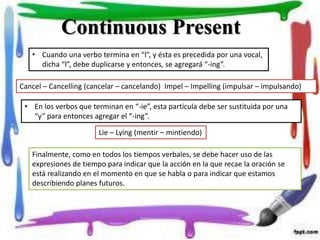 • Cuando una verbo termina en “l”, y ésta es precedida por una vocal,
dicha “l”, debe duplicarse y entonces, se agregará “-ing”.
Cancel – Cancelling (cancelar – cancelando) Impel – Impelling (impulsar – impulsando)
Continuous Present
• En los verbos que terminan en “-ie”, esta partícula debe ser sustituida por una
“y” para entonces agregar el “-ing”.
Lie – Lying (mentir – mintiendo)
Finalmente, como en todos los tiempos verbales, se debe hacer uso de las
expresiones de tiempo para indicar que la acción en la que recae la oración se
está realizando en el momento en que se habla o para indicar que estamos
describiendo planes futuros.
 