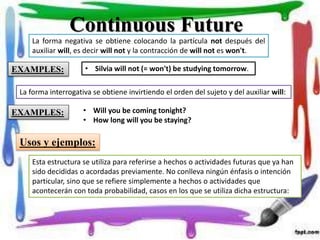 Continuous Future
La forma negativa se obtiene colocando la partícula not después del
auxiliar will, es decir will not y la contracción de will not es won't.
• Silvia will not (= won't) be studying tomorrow.EXAMPLES:
La forma interrogativa se obtiene invirtiendo el orden del sujeto y del auxiliar will:
EXAMPLES: • Will you be coming tonight?
• How long will you be staying?
Usos y ejemplos:
Esta estructura se utiliza para referirse a hechos o actividades futuras que ya han
sido decididas o acordadas previamente. No conlleva ningún énfasis o intención
particular, sino que se refiere simplemente a hechos o actividades que
acontecerán con toda probabilidad, casos en los que se utiliza dicha estructura:
 