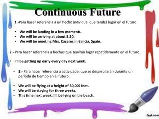 Continuous Future
1.-Para hacer referencia a un hecho individual que tendrá lugar en el futuro.
• We will be landing in a few moments.
• We will be arriving at about 5.30.
• We will be meeting Mrs. Caceres in Galicia, Spain.
2.- Para hacer referencia a hechos que tendrán lugar repetidamente en el futuro.
• I'll be getting up early every day next week.
• 3.- Para hacer referencia a actividades que se desarrollarán durante un
período de tiempo en el futuro.
• We will be flying at a height of 30,000 feet.
• We will be staying for three weeks.
• This time next week, I'll be lying on the beach.
 