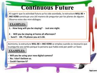 Continuous Future
Al sugerir que la actividad futura ya ha sido acordada, la estructura WILL BE +
ING VERB constituye una útil manera de preguntar por los planes de alguien.
Observa estos dos mini-diálogos:
1. - How long will you be staying? - Just one night.
2. - Will you be staying at home all afternoon?
- Sure!! - OK. I'll phone you at 3.30.
Asimismo, la estructura WILL BE + ING VERB se emplea cuando es necesario que
la pregunta sea cortés porque la persona que habla está por pedir un favor.
- Will you be using your new digital camera?
- No. I don't believe so.
- Could I borrow it?
EXAMPLES:
EXAMPLES:
 