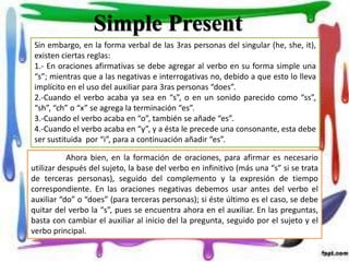 Sin embargo, en la forma verbal de las 3ras personas del singular (he, she, it),
existen ciertas reglas:
1.- En oraciones afirmativas se debe agregar al verbo en su forma simple una
“s”; mientras que a las negativas e interrogativas no, debido a que esto lo lleva
implícito en el uso del auxiliar para 3ras personas “does”.
2.-Cuando el verbo acaba ya sea en “s”, o en un sonido parecido como “ss”,
“sh”, “ch” o “x” se agrega la terminación “es”.
3.-Cuando el verbo acaba en “o”, también se añade “es”.
4.-Cuando el verbo acaba en “y”, y a ésta le precede una consonante, esta debe
ser sustituida por “i”, para a continuación añadir “es”.
Ahora bien, en la formación de oraciones, para afirmar es necesario
utilizar después del sujeto, la base del verbo en infinitivo (más una “s” si se trata
de terceras personas), seguido del complemento y la expresión de tiempo
correspondiente. En las oraciones negativas debemos usar antes del verbo el
auxiliar “do” o “does” (para terceras personas); si éste último es el caso, se debe
quitar del verbo la “s”, pues se encuentra ahora en el auxiliar. En las preguntas,
basta con cambiar el auxiliar al inicio del la pregunta, seguido por el sujeto y el
verbo principal.
Simple Present
 