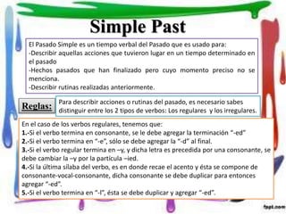 Simple Past
El Pasado Simple es un tiempo verbal del Pasado que es usado para:
-Describir aquellas acciones que tuvieron lugar en un tiempo determinado en
el pasado
-Hechos pasados que han finalizado pero cuyo momento preciso no se
menciona.
-Describir rutinas realizadas anteriormente.
Reglas:
Para describir acciones o rutinas del pasado, es necesario sabes
distinguir entre los 2 tipos de verbos: Los regulares y los irregulares.
En el caso de los verbos regulares, tenemos que:
1.-Si el verbo termina en consonante, se le debe agregar la terminación “-ed”
2.-Si el verbo termina en “-e”, sólo se debe agregar la “-d” al final.
3.-Si el verbo regular termina en –y, y dicha letra es precedida por una consonante, se
debe cambiar la –y por la partícula –ied.
4.-Si la última sílaba del verbo, es en donde recae el acento y ésta se compone de
consonante-vocal-consonante, dicha consonante se debe duplicar para entonces
agregar “-ed”.
5.-Si el verbo termina en “-l”, ésta se debe duplicar y agregar “-ed”.
 