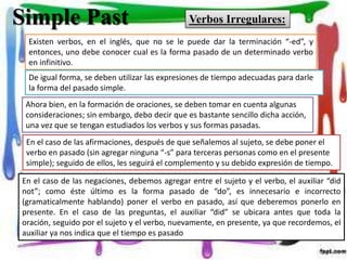 Simple Past Verbos Irregulares:
Existen verbos, en el inglés, que no se le puede dar la terminación “-ed”, y
entonces, uno debe conocer cual es la forma pasado de un determinado verbo
en infinitivo.
De igual forma, se deben utilizar las expresiones de tiempo adecuadas para darle
la forma del pasado simple.
Ahora bien, en la formación de oraciones, se deben tomar en cuenta algunas
consideraciones; sin embargo, debo decir que es bastante sencillo dicha acción,
una vez que se tengan estudiados los verbos y sus formas pasadas.
En el caso de las afirmaciones, después de que señalemos al sujeto, se debe poner el
verbo en pasado (sin agregar ninguna “-s” para terceras personas como en el presente
simple); seguido de ellos, les seguirá el complemento y su debido expresión de tiempo.
En el caso de las negaciones, debemos agregar entre el sujeto y el verbo, el auxiliar “did
not”; como éste último es la forma pasado de “do”, es innecesario e incorrecto
(gramaticalmente hablando) poner el verbo en pasado, así que deberemos ponerlo en
presente. En el caso de las preguntas, el auxiliar “did” se ubicara antes que toda la
oración, seguido por el sujeto y el verbo, nuevamente, en presente, ya que recordemos, el
auxiliar ya nos indica que el tiempo es pasado
 