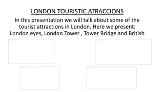 LONDON TOURISTIC ATRACCIONS
In this presentation we will talk about some of the
tourist attractions in London. Here we present:
London eyes, London Tower , Tower Bridge and British
 