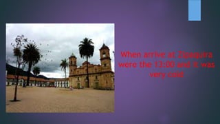 When arrive at Zipaquira
were the 13:00 and it was
very cold
 