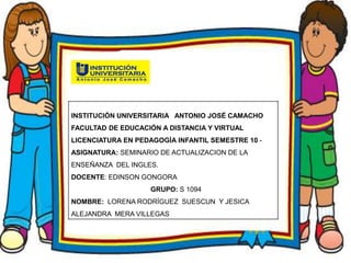 INSTITUCIÓN UNIVERSITARIA ANTONIO JOSÉ CAMACHO
FACULTAD DE EDUCACIÓN A DISTANCIA Y VIRTUAL
LICENCIATURA EN PEDAGOGÍA INFANTIL SEMESTRE 8 -2015
ASIGNATURA: Axiología del educador
DOCENTE: Aida Luz Ocampo GRUPO: S 884
NOMBRE: Lorena Rodríguez Suescun
INSTITUCIÓN UNIVERSITARIA ANTONIO JOSÉ CAMACHO
FACULTAD DE EDUCACIÓN A DISTANCIA Y VIRTUAL
LICENCIATURA EN PEDAGOGÍA INFANTIL SEMESTRE 10 -
ASIGNATURA: SEMINARIO DE ACTUALIZACION DE LA
ENSEÑANZA DEL INGLES.
DOCENTE: EDINSON GONGORA
GRUPO: S 1094
NOMBRE: LORENA RODRÍGUEZ SUESCUN Y JESICA
ALEJANDRA MERA VILLEGAS
 
